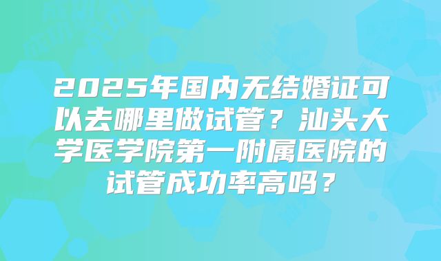 2025年国内无结婚证可以去哪里做试管？汕头大学医学院第一附属医院的试管成功率高吗？