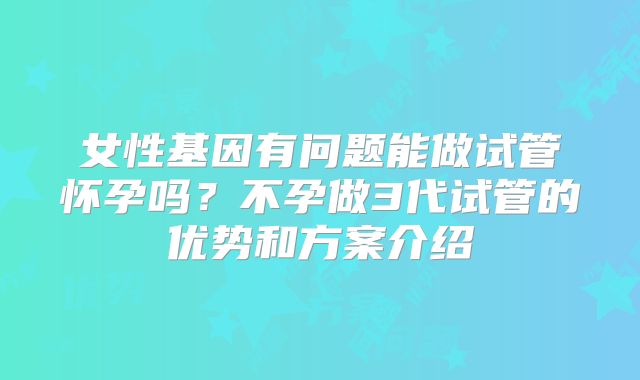 女性基因有问题能做试管怀孕吗?不孕做3代试管的优势和方案介绍