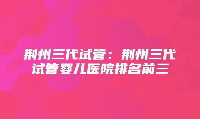 荆州三代试管：荆州三代试管婴儿医院排名前三