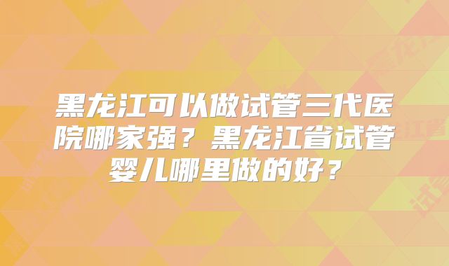 黑龙江可以做试管三代医院哪家强？黑龙江省试管婴儿哪里做的好？