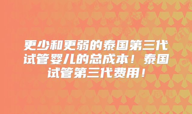 更少和更弱的泰国第三代试管婴儿的总成本！泰国试管第三代费用！