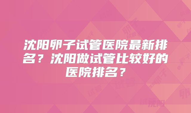 沈阳卵子试管医院最新排名？沈阳做试管比较好的医院排名？
