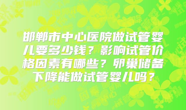 邯郸市中心医院做试管婴儿要多少钱？影响试管价格因素有哪些？卵巢储备下降能做试管婴儿吗？