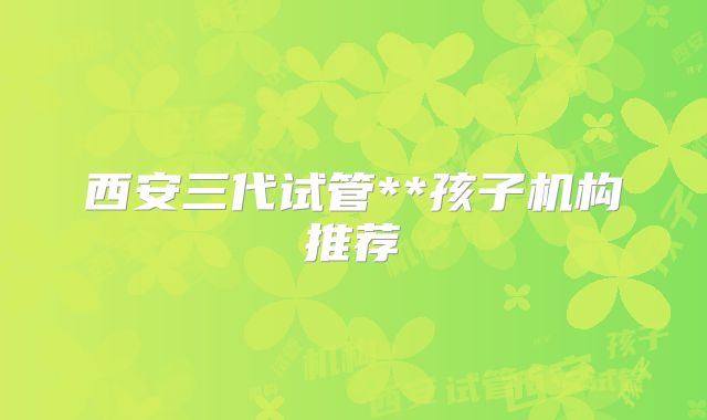 西安三代试管**孩子机构推荐