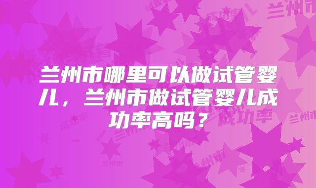 兰州市哪里可以做试管婴儿，兰州市做试管婴儿成功率高吗？