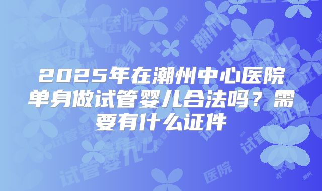 2025年在潮州中心医院单身做试管婴儿合法吗?需要有什么证件