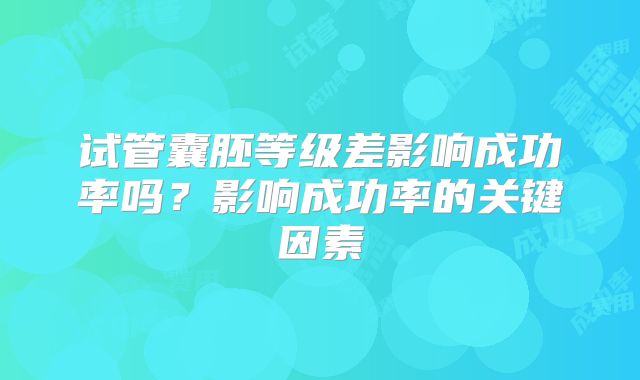 试管囊胚等级差影响成功率吗?影响成功率的关键因素