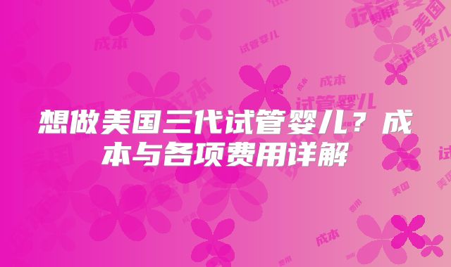 想做美国三代试管婴儿?成本与各项费用详解