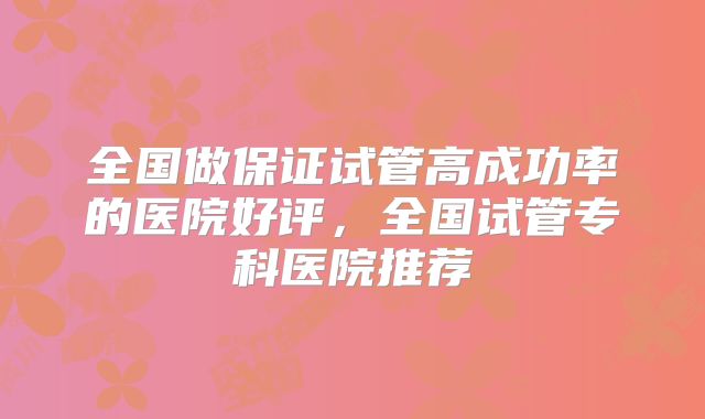 全国做保证试管高成功率的医院好评,全国试管专科医院推荐