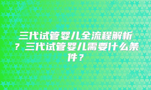 三代试管婴儿全流程解析？三代试管婴儿需要什么条件？