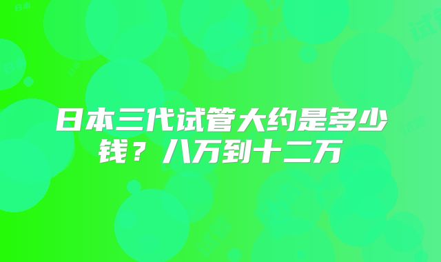 日本三代试管大约是多少钱？八万到十二万