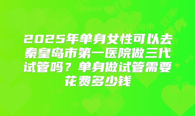 2025年单身女性可以去秦皇岛市第一医院做三代试管吗?单身做试管需要花费多少钱