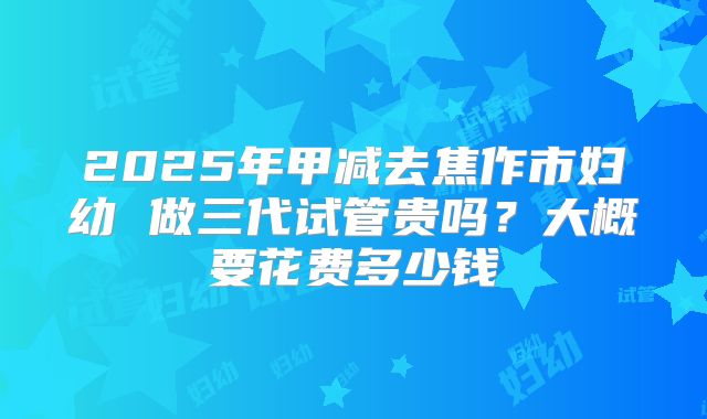 2025年甲减去焦作市妇幼 做三代试管贵吗？大概要花费多少钱