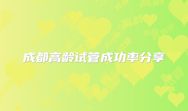 成都高龄试管成功率分享