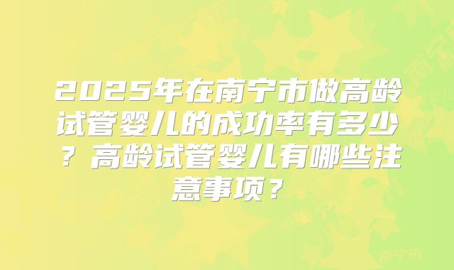2025年在南宁市做高龄试管婴儿的成功率有多少？高龄试管婴儿有哪些注意事项？