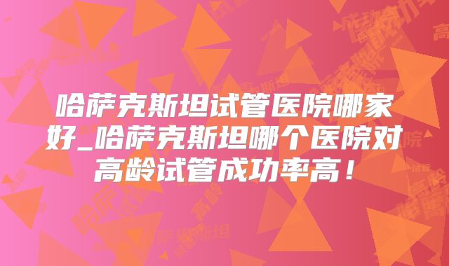 哈萨克斯坦试管医院哪家好_哈萨克斯坦哪个医院对高龄试管成功率高!
