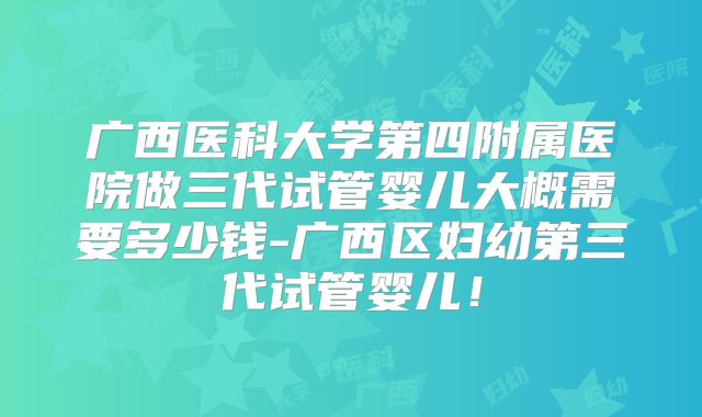 广西医科大学第四附属医院做三代试管婴儿大概需要多少钱-广西区妇幼第三代试管婴儿！