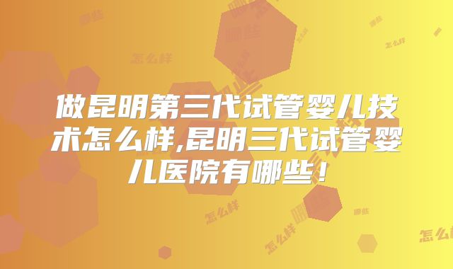 做昆明第三代试管婴儿技术怎么样,昆明三代试管婴儿医院有哪些!