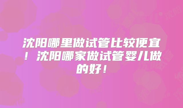 沈阳哪里做试管比较便宜！沈阳哪家做试管婴儿做的好！