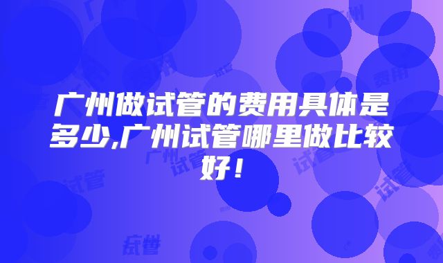 广州做试管的费用具体是多少,广州试管哪里做比较好！