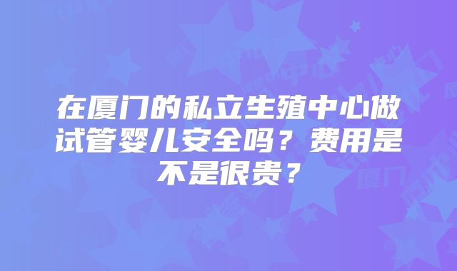 在厦门的私立生殖中心做试管婴儿安全吗？费用是不是很贵？