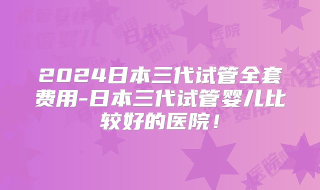 2024日本三代试管全套费用-日本三代试管婴儿比较好的医院!