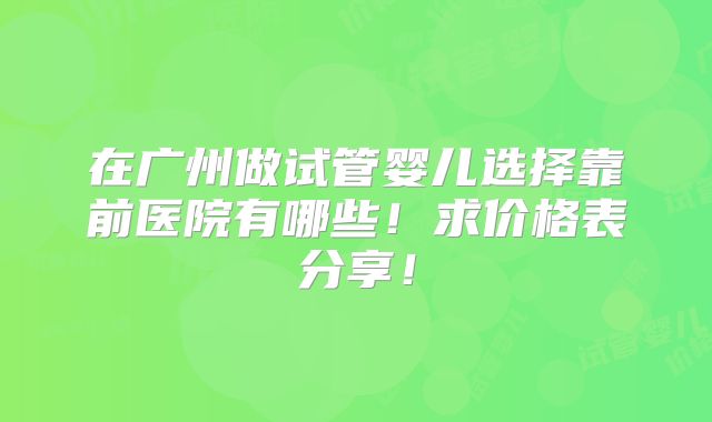 在广州做试管婴儿选择靠前医院有哪些!求价格表分享!