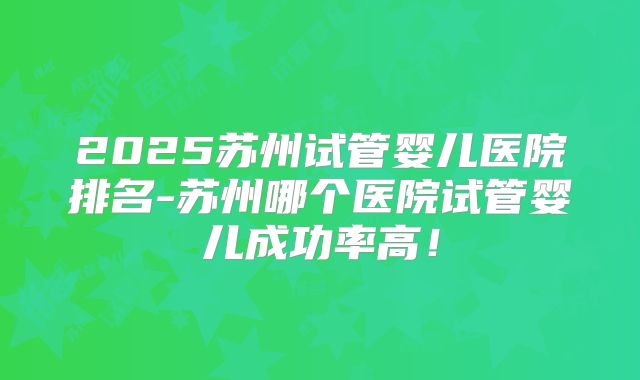 2025苏州试管婴儿医院排名-苏州哪个医院试管婴儿成功率高！