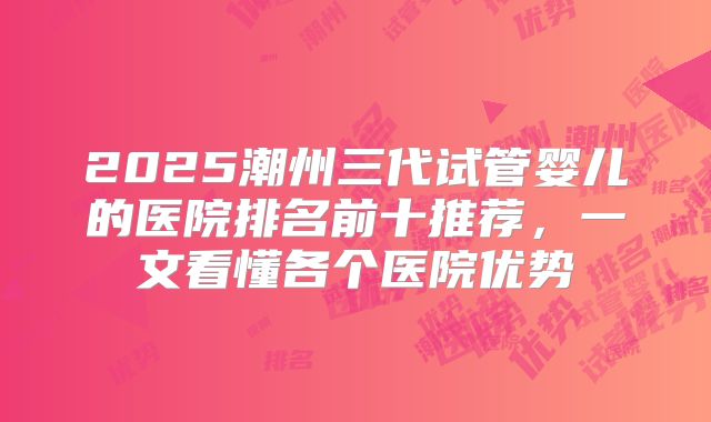 2025潮州三代试管婴儿的医院排名前十推荐,一文看懂各个医院优势