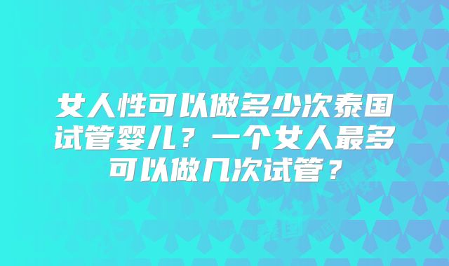 女人性可以做多少次泰国试管婴儿？一个女人最多可以做几次试管？
