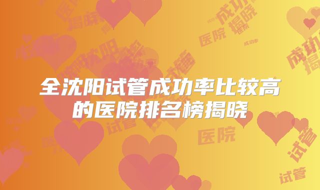 全沈阳试管成功率比较高的医院排名榜揭晓