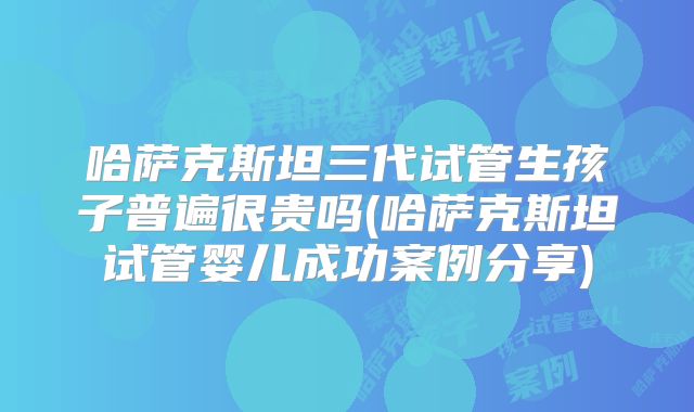 哈萨克斯坦三代试管生孩子普遍很贵吗(哈萨克斯坦试管婴儿成功案例分享)