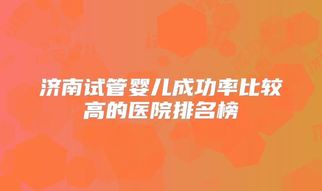 济南试管婴儿成功率比较高的医院排名榜