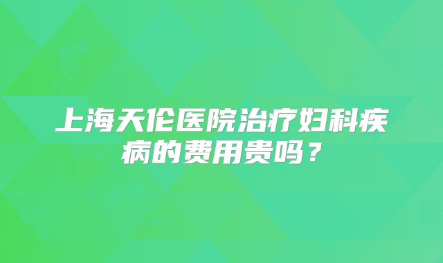 上海天伦医院治疗妇科疾病的费用贵吗？
