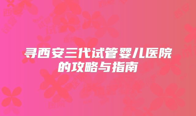 寻西安三代试管婴儿医院的攻略与指南