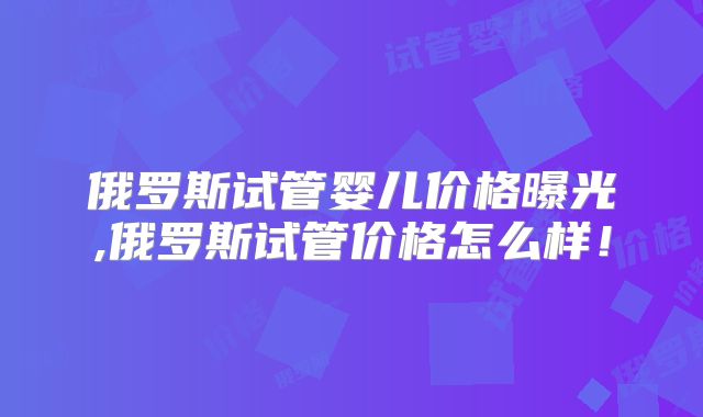 俄罗斯试管婴儿价格曝光,俄罗斯试管价格怎么样！