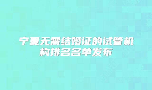 宁夏无需结婚证的试管机构排名名单发布