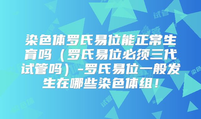 染色体罗氏易位能正常生育吗（罗氏易位必须三代试管吗）-罗氏易位一般发生在哪些染色体组！