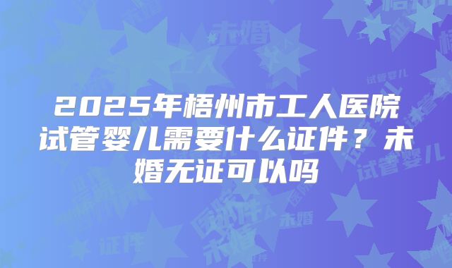 2025年梧州市工人医院试管婴儿需要什么证件?未婚无证可以吗