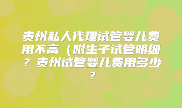 贵州私人代理试管婴儿费用不高(附生子试管明细?贵州试管婴儿费用多少?