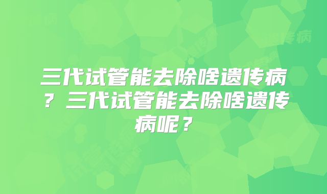 三代试管能去除啥遗传病？三代试管能去除啥遗传病呢？