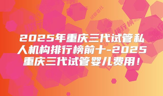 2025年重庆三代试管私人机构排行榜前十-2025重庆三代试管婴儿费用!