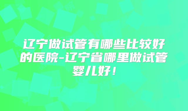 辽宁做试管有哪些比较好的医院-辽宁省哪里做试管婴儿好!