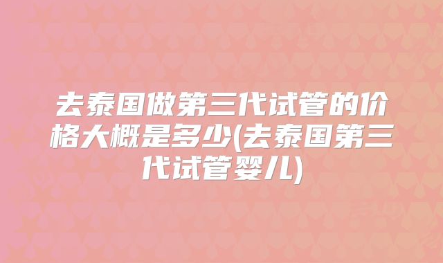 去泰国做第三代试管的价格大概是多少(去泰国第三代试管婴儿)