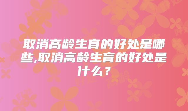 取消高龄生育的好处是哪些,取消高龄生育的好处是什么？
