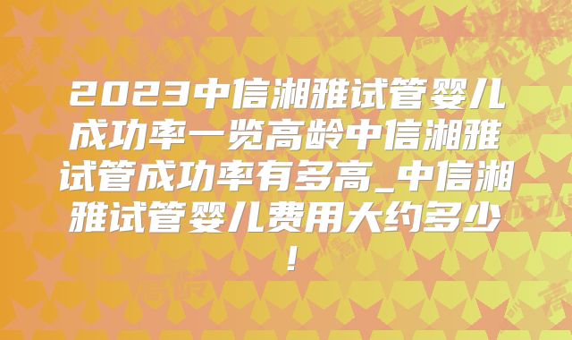 2023中信湘雅试管婴儿成功率一览高龄中信湘雅试管成功率有多高_中信湘雅试管婴儿费用大约多少!