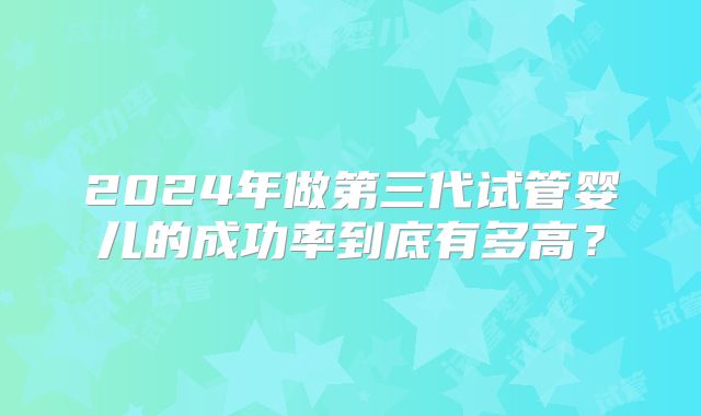 2024年做第三代试管婴儿的成功率到底有多高？