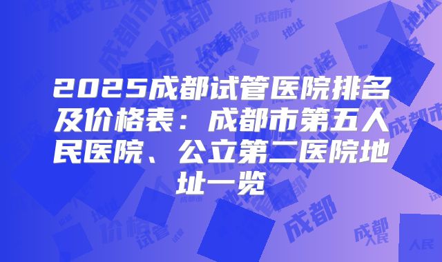 2025成都试管医院排名及价格表：成都市第五人民医院、公立第二医院地址一览