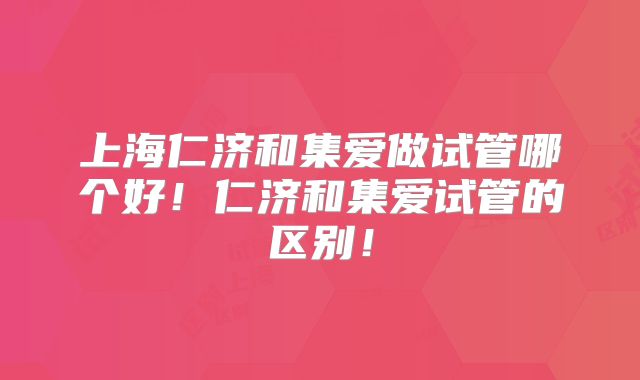 上海仁济和集爱做试管哪个好！仁济和集爱试管的区别！
