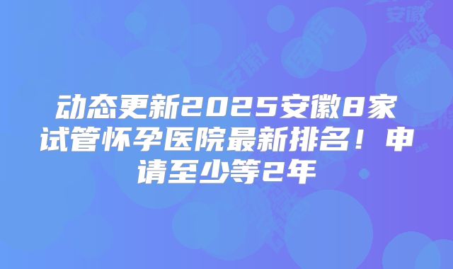 动态更新2025安徽8家试管怀孕医院最新排名!申请至少等2年